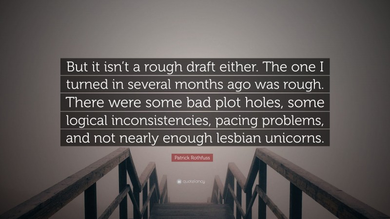 Patrick Rothfuss Quote: “But it isn’t a rough draft either. The one I turned in several months ago was rough. There were some bad plot holes, some logical inconsistencies, pacing problems, and not nearly enough lesbian unicorns.”
