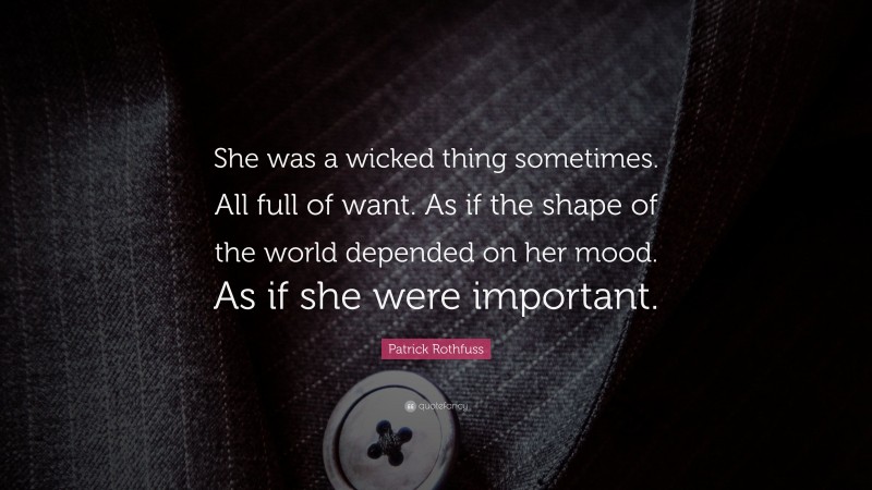 Patrick Rothfuss Quote: “She was a wicked thing sometimes. All full of want. As if the shape of the world depended on her mood. As if she were important.”