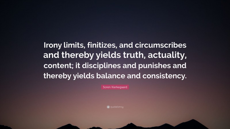 Soren Kierkegaard Quote: “Irony limits, finitizes, and circumscribes and thereby yields truth, actuality, content; it disciplines and punishes and thereby yields balance and consistency.”