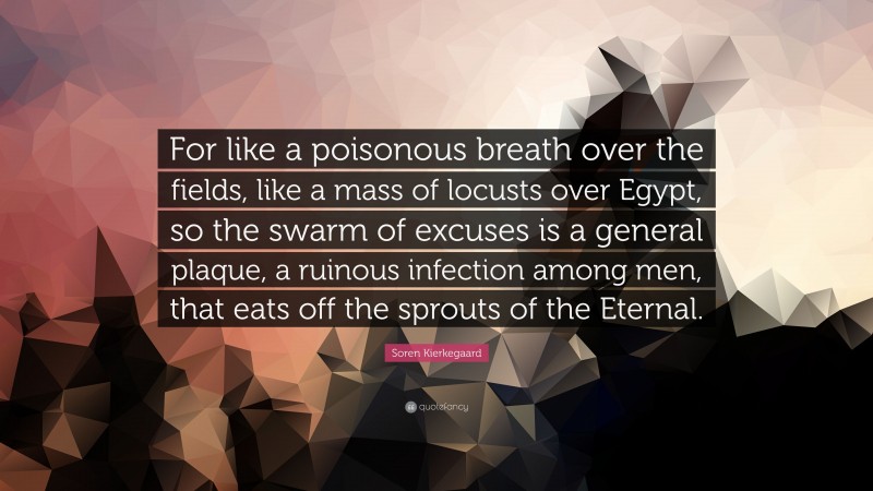 Soren Kierkegaard Quote: “For like a poisonous breath over the fields, like a mass of locusts over Egypt, so the swarm of excuses is a general plaque, a ruinous infection among men, that eats off the sprouts of the Eternal.”