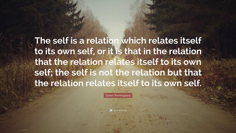 Soren Kierkegaard Quote: “The self is a relation which relates itself to its own self, or it is that in the relation that the relation relates itself to its own self; the self is not the relation but that the relation relates itself to its own self.”