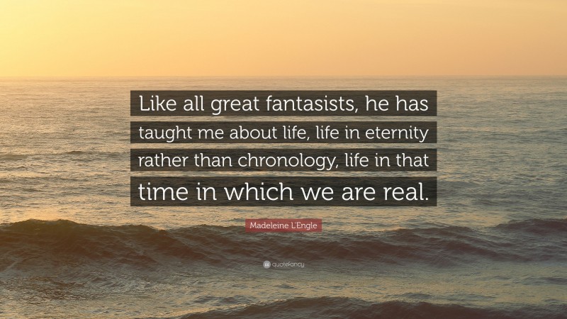 Madeleine L'Engle Quote: “Like all great fantasists, he has taught me about life, life in eternity rather than chronology, life in that time in which we are real.”