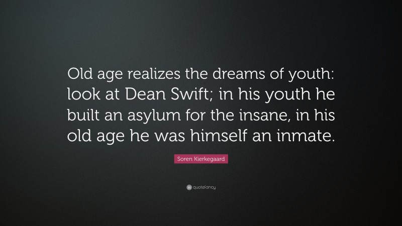 Soren Kierkegaard Quote: “Old age realizes the dreams of youth: look at Dean Swift; in his youth he built an asylum for the insane, in his old age he was himself an inmate.”
