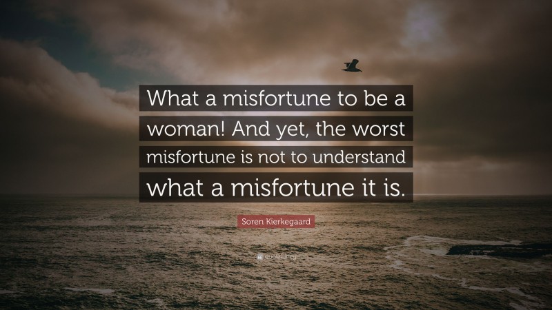 Soren Kierkegaard Quote: “What a misfortune to be a woman! And yet, the worst misfortune is not to understand what a misfortune it is.”