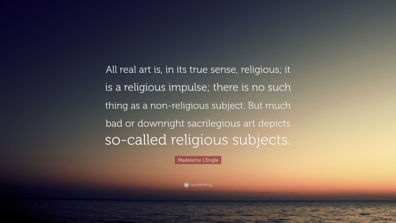 Madeleine L'Engle Quote: “All real art is, in its true sense, religious; it is a religious impulse; there is no such thing as a non-religious subject. But much bad or downright sacrilegious art depicts so-called religious subjects.”