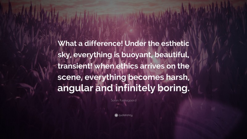 Soren Kierkegaard Quote: “What a difference! Under the esthetic sky, everything is buoyant, beautiful, transient! when ethics arrives on the scene, everything becomes harsh, angular and infinitely boring.”