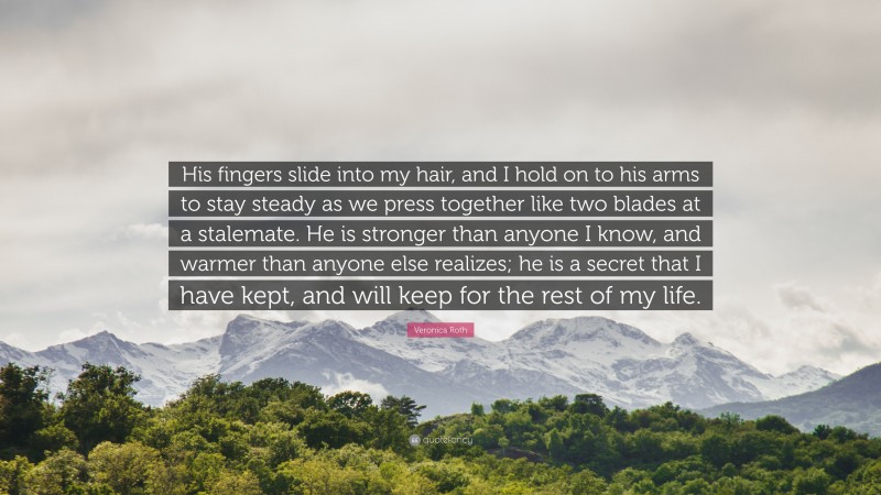 Veronica Roth Quote: “His fingers slide into my hair, and I hold on to his arms to stay steady as we press together like two blades at a stalemate. He is stronger than anyone I know, and warmer than anyone else realizes; he is a secret that I have kept, and will keep for the rest of my life.”