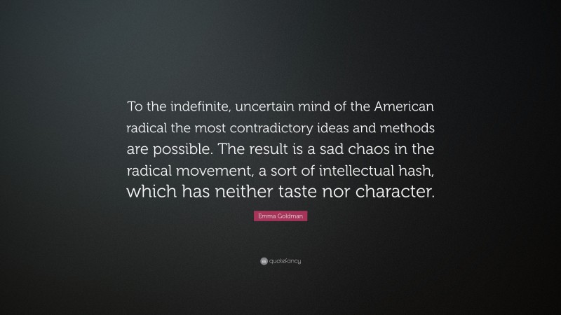 Emma Goldman Quote: “To the indefinite, uncertain mind of the American radical the most contradictory ideas and methods are possible. The result is a sad chaos in the radical movement, a sort of intellectual hash, which has neither taste nor character.”