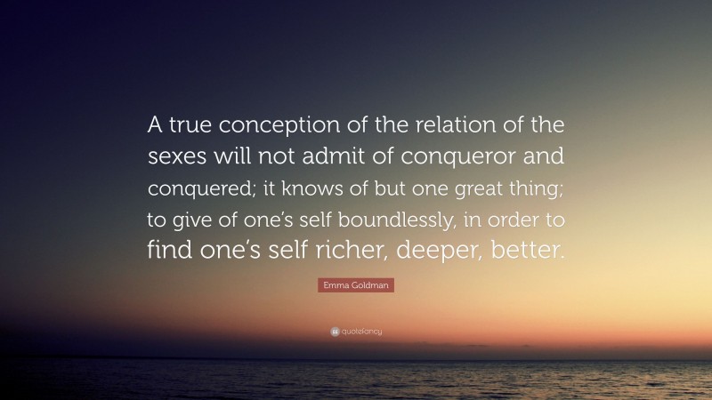 Emma Goldman Quote: “A true conception of the relation of the sexes will not admit of conqueror and conquered; it knows of but one great thing; to give of one’s self boundlessly, in order to find one’s self richer, deeper, better.”