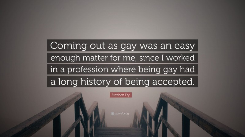 Stephen Fry Quote: “Coming out as gay was an easy enough matter for me, since I worked in a profession where being gay had a long history of being accepted.”