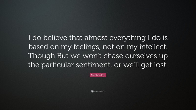 Stephen Fry Quote: “I do believe that almost everything I do is based on my feelings, not on my intellect. Though But we won’t chase ourselves up the particular sentiment, or we’ll get lost.”