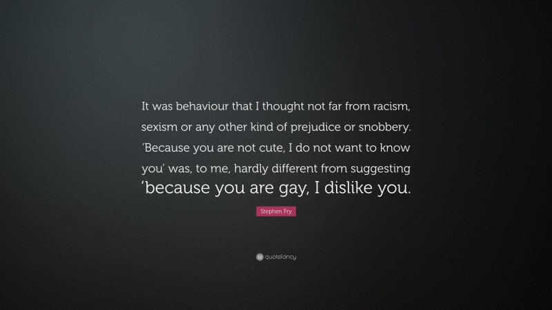 Stephen Fry Quote: “It was behaviour that I thought not far from racism, sexism or any other kind of prejudice or snobbery. ‘Because you are not cute, I do not want to know you’ was, to me, hardly different from suggesting ’because you are gay, I dislike you.”