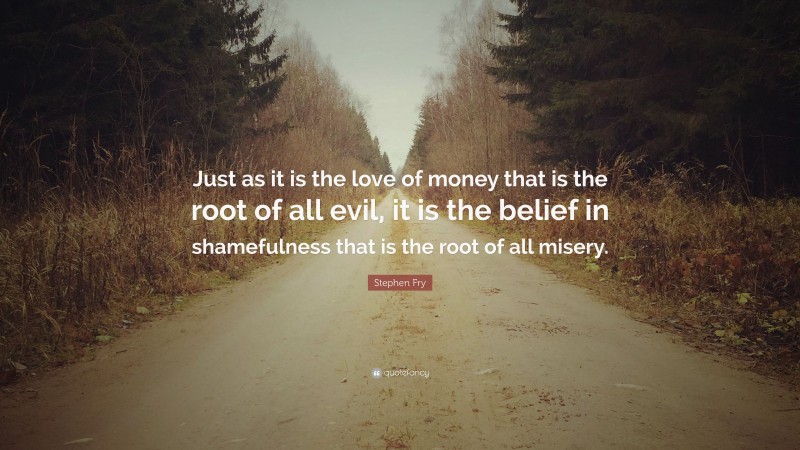 Stephen Fry Quote: “Just as it is the love of money that is the root of all evil, it is the belief in shamefulness that is the root of all misery.”