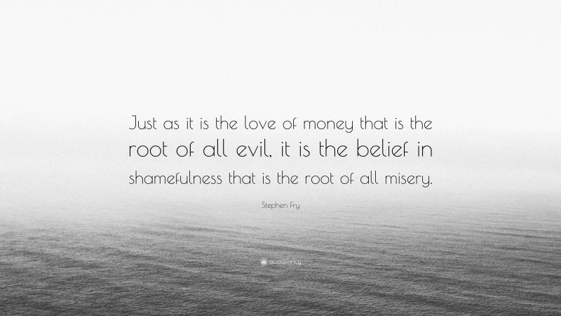 Stephen Fry Quote: “Just as it is the love of money that is the root of all evil, it is the belief in shamefulness that is the root of all misery.”