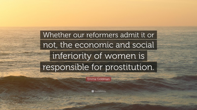 Emma Goldman Quote: “Whether our reformers admit it or not, the economic and social inferiority of women is responsible for prostitution.”