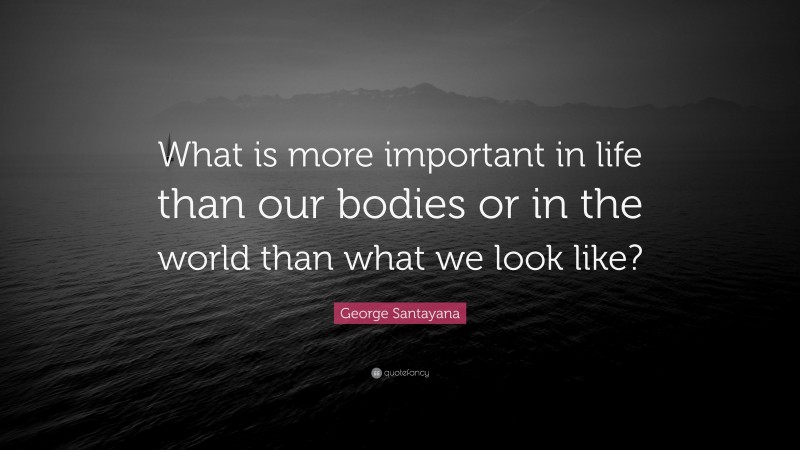 George Santayana Quote: “What is more important in life than our bodies or in the world than what we look like?”