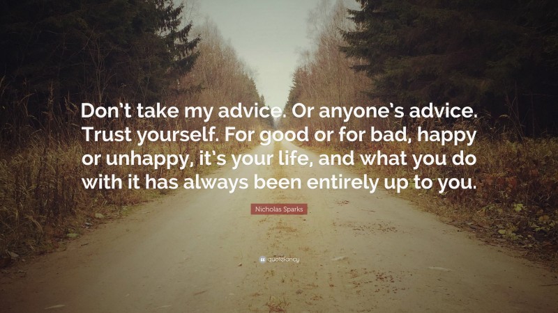Nicholas Sparks Quote: “Don’t take my advice. Or anyone’s advice. Trust yourself. For good or for bad, happy or unhappy, it’s your life, and what you do with it has always been entirely up to you.”