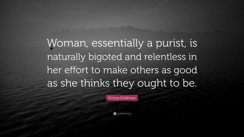 Emma Goldman Quote: “Woman, essentially a purist, is naturally bigoted and relentless in her effort to make others as good as she thinks they ought to be.”