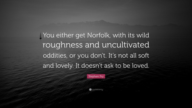 Stephen Fry Quote: “You either get Norfolk, with its wild roughness and uncultivated oddities, or you don’t. It’s not all soft and lovely. It doesn’t ask to be loved.”