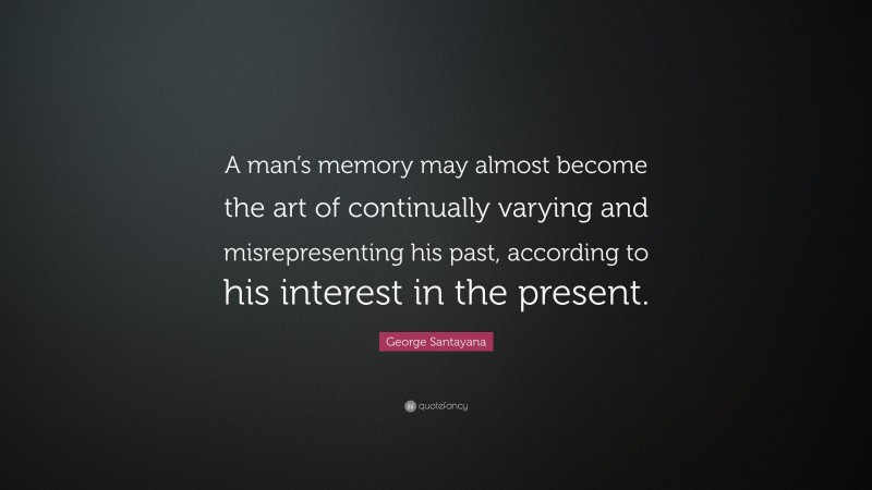 George Santayana Quote: “A man’s memory may almost become the art of continually varying and misrepresenting his past, according to his interest in the present.”