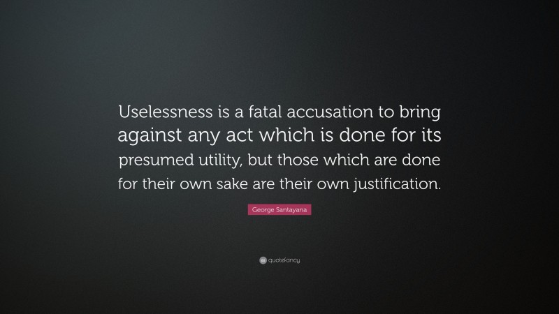 George Santayana Quote: “Uselessness is a fatal accusation to bring against any act which is done for its presumed utility, but those which are done for their own sake are their own justification.”