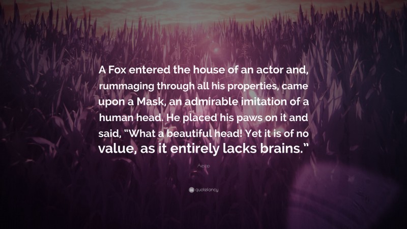 Aesop Quote: “A Fox entered the house of an actor and, rummaging through all his properties, came upon a Mask, an admirable imitation of a human head. He placed his paws on it and said, “What a beautiful head! Yet it is of no value, as it entirely lacks brains.””
