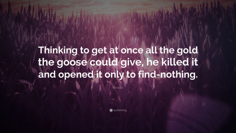 Aesop Quote: “Thinking to get at once all the gold the goose could give, he killed it and opened it only to find-nothing.”