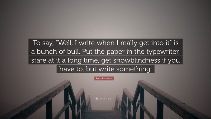 Erma Bombeck Quote: “To say, “Well, I write when I really get into it” is a bunch of bull. Put the paper in the typewriter, stare at it a long time, get snowblindness if you have to, but write something.”