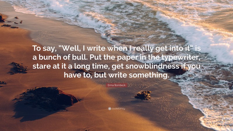 Erma Bombeck Quote: “To say, “Well, I write when I really get into it” is a bunch of bull. Put the paper in the typewriter, stare at it a long time, get snowblindness if you have to, but write something.”