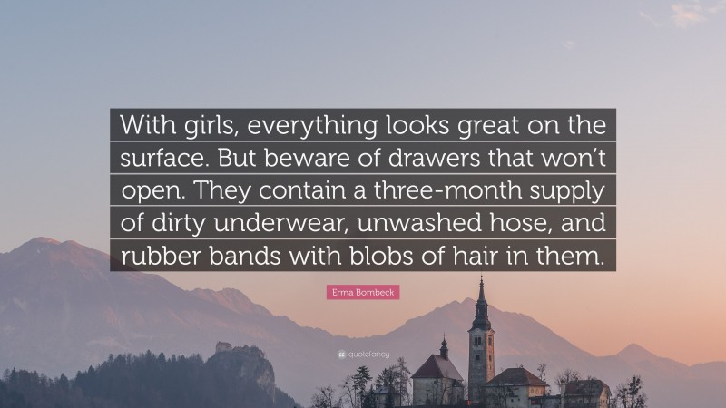 Erma Bombeck Quote: “With girls, everything looks great on the surface. But beware of drawers that won’t open. They contain a three-month supply of dirty underwear, unwashed hose, and rubber bands with blobs of hair in them.”