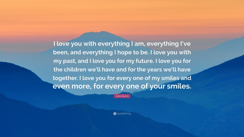 Julia Quinn Quote: “I love you with everything I am, everything I’ve been, and everything I hope to be. I love you with my past, and I love you for my future. I love you for the children we’ll have and for the years we’ll have together. I love you for every one of my smiles and even more, for every one of your smiles.”