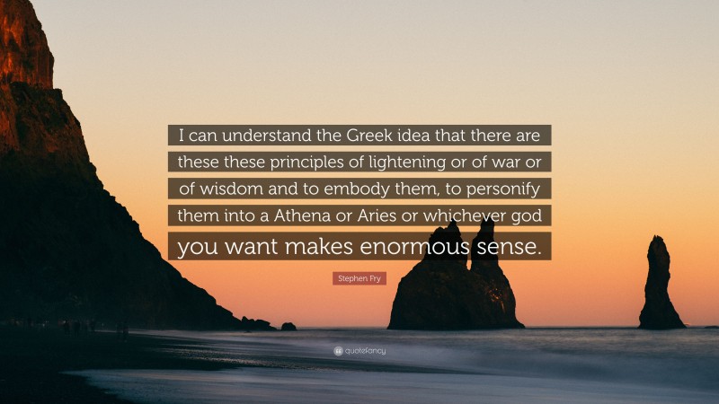 Stephen Fry Quote: “I can understand the Greek idea that there are these these principles of lightening or of war or of wisdom and to embody them, to personify them into a Athena or Aries or whichever god you want makes enormous sense.”