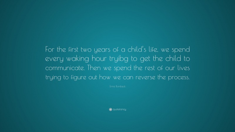 Erma Bombeck Quote: “For the first two years of a child’s life, we spend every waking hour tryibg to get the child to communicate. Then we spend the rest of our lives trying to figure out how we can reverse the process.”