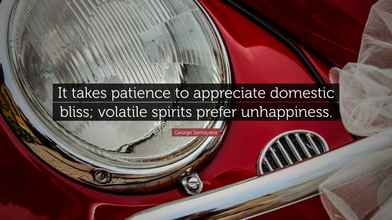George Santayana Quote: “It takes patience to appreciate domestic bliss; volatile spirits prefer unhappiness.”