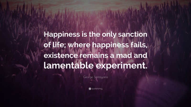 George Santayana Quote: “Happiness is the only sanction of life; where happiness fails, existence remains a mad and lamentable experiment.”