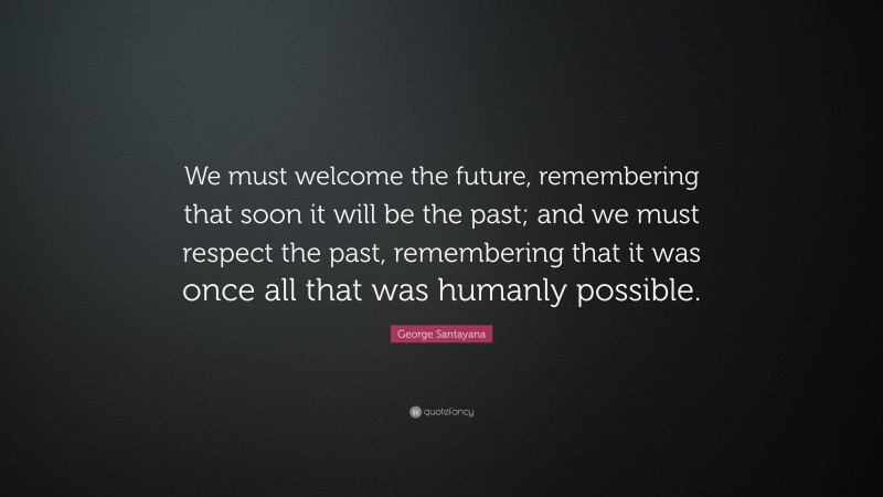 George Santayana Quote: “We must welcome the future, remembering that soon it will be the past; and we must respect the past, remembering that it was once all that was humanly possible.”