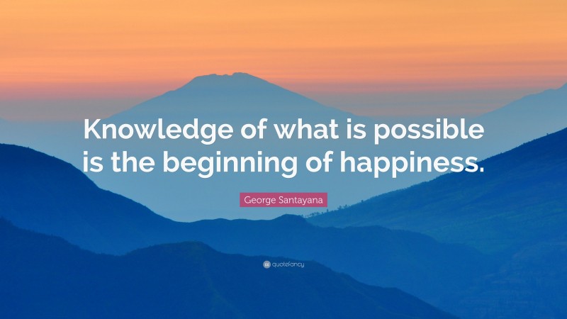 George Santayana Quote: “Knowledge of what is possible is the beginning of happiness.”