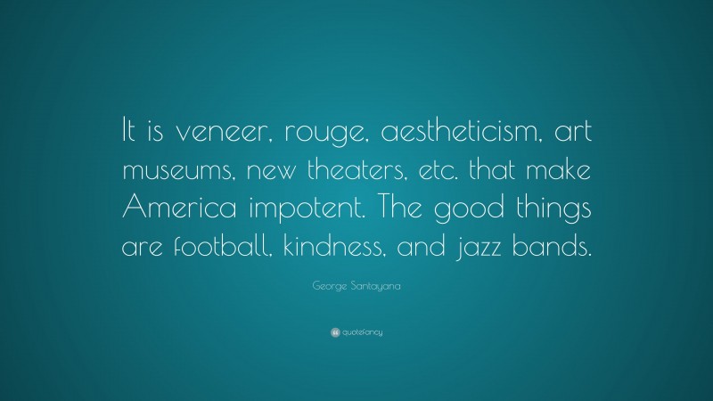 George Santayana Quote: “It is veneer, rouge, aestheticism, art museums, new theaters, etc. that make America impotent. The good things are football, kindness, and jazz bands.”