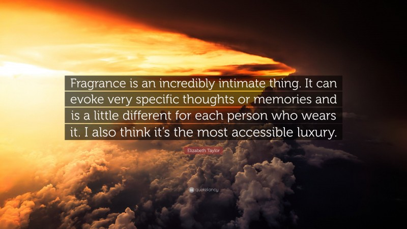 Elizabeth Taylor Quote: “Fragrance is an incredibly intimate thing. It can evoke very specific thoughts or memories and is a little different for each person who wears it. I also think it’s the most accessible luxury.”