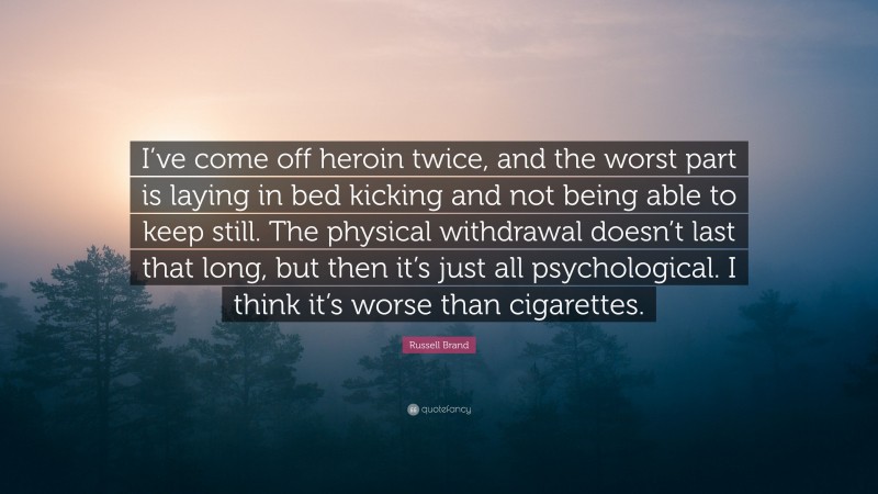 Russell Brand Quote: “I’ve come off heroin twice, and the worst part is laying in bed kicking and not being able to keep still. The physical withdrawal doesn’t last that long, but then it’s just all psychological. I think it’s worse than cigarettes.”