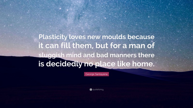 George Santayana Quote: “Plasticity loves new moulds because it can fill them, but for a man of sluggish mind and bad manners there is decidedly no place like home.”
