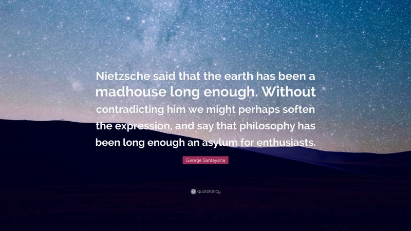 George Santayana Quote: “Nietzsche said that the earth has been a madhouse long enough. Without contradicting him we might perhaps soften the expression, and say that philosophy has been long enough an asylum for enthusiasts.”