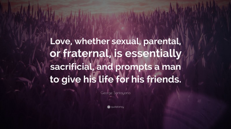 George Santayana Quote: “Love, whether sexual, parental, or fraternal, is essentially sacrificial, and prompts a man to give his life for his friends.”