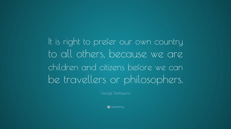 George Santayana Quote: “It is right to prefer our own country to all others, because we are children and citizens before we can be travellers or philosophers.”