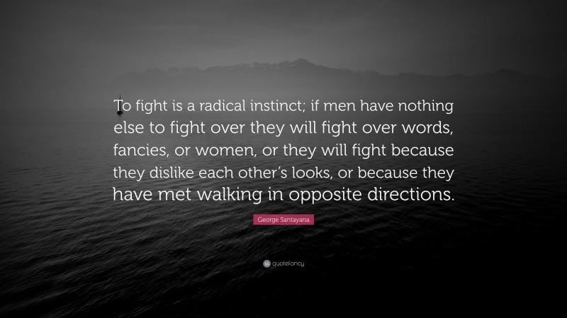George Santayana Quote: “To fight is a radical instinct; if men have nothing else to fight over they will fight over words, fancies, or women, or they will fight because they dislike each other’s looks, or because they have met walking in opposite directions.”