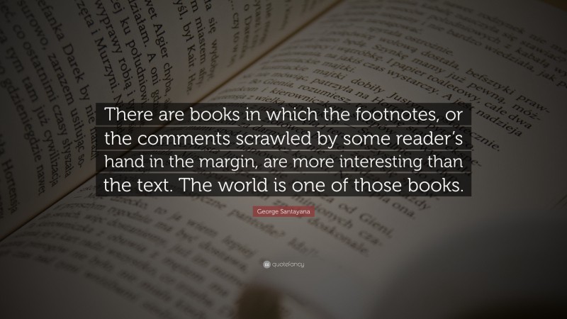 George Santayana Quote: “There are books in which the footnotes, or the comments scrawled by some reader’s hand in the margin, are more interesting than the text. The world is one of those books.”