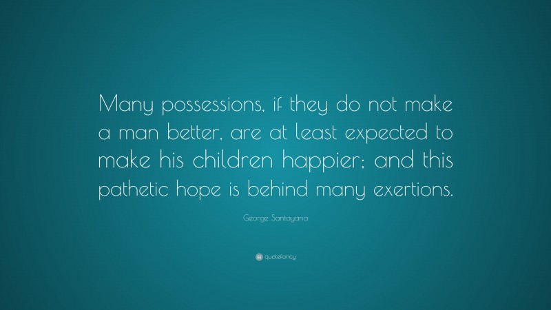 George Santayana Quote: “Many possessions, if they do not make a man better, are at least expected to make his children happier; and this pathetic hope is behind many exertions.”