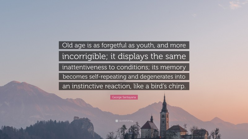 George Santayana Quote: “Old age is as forgetful as youth, and more incorrigible; it displays the same inattentiveness to conditions; its memory becomes self-repeating and degenerates into an instinctive reaction, like a bird’s chirp.”