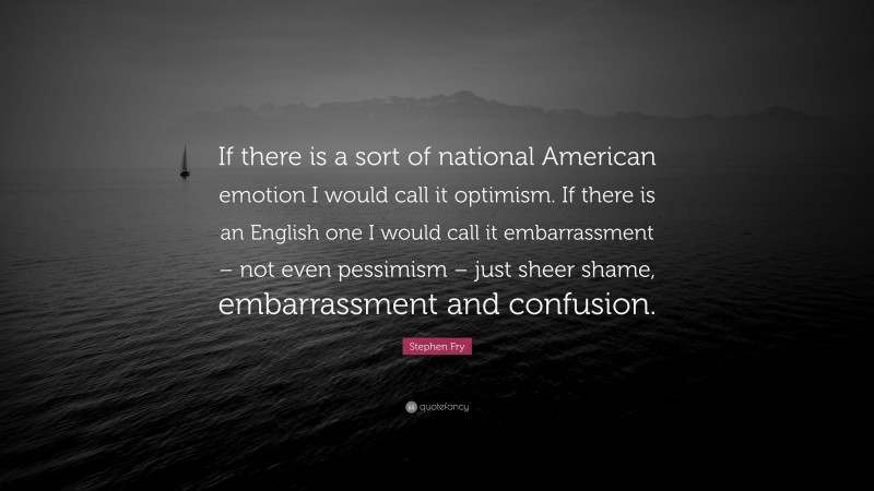 Stephen Fry Quote: “If there is a sort of national American emotion I would call it optimism. If there is an English one I would call it embarrassment – not even pessimism – just sheer shame, embarrassment and confusion.”