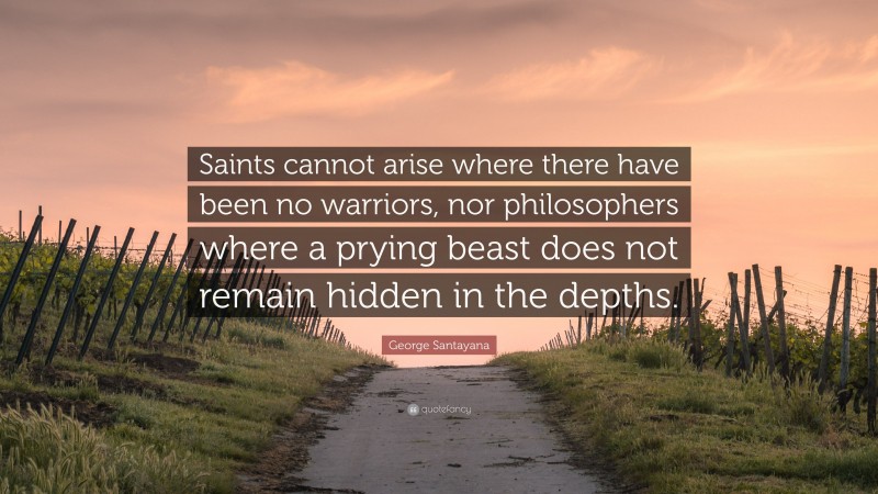 George Santayana Quote: “Saints cannot arise where there have been no warriors, nor philosophers where a prying beast does not remain hidden in the depths.”